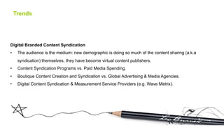 Trends




Digital Branded Content Syndication
•     The audience is the medium: new demographic is doing so much of the content sharing (a.k.a
      syndication) themselves, they have become virtual content publishers.
•     Content Syndication Programs vs. Paid Media Spending.
•     Boutique Content Creation and Syndication vs. Global Advertising & Media Agencies.
•     Digital Content Syndication & Measurement Service Providers (e.g. Wave Metrix).
 