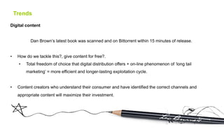 Trends

Digital content


             Dan Brown’s latest book was scanned and on Bittorrent within 15 minutes of release.


•     How do we tackle this?, give content for free?.
      •    Total freedom of choice that digital distribution offers + on-line phenomenon of ‘long tail
           marketing’ = more efficient and longer-lasting exploitation cycle.


•     Content creators who understand their consumer and have identified the correct channels and
      appropriate content will maximize their investment.
 