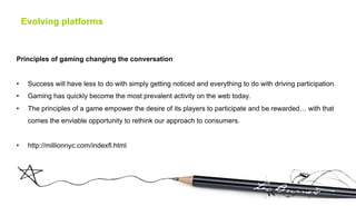 Evolving platforms



Principles of gaming changing the conversation


•     Success will have less to do with simply getting noticed and everything to do with driving participation.
•     Gaming has quickly become the most prevalent activity on the web today.
•     The principles of a game empower the desire of its players to participate and be rewarded… with that
      comes the enviable opportunity to rethink our approach to consumers.


•     http://millionnyc.com/indexfl.html
 