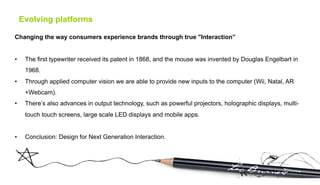 Evolving platforms

Changing the way consumers experience brands through true "Interaction”


•     The first typewriter received its patent in 1868, and the mouse was invented by Douglas Engelbart in
      1968.
•     Through applied computer vision we are able to provide new inputs to the computer (Wii, Natal, AR
      +Webcam).
•     There’s also advances in output technology, such as powerful projectors, holographic displays, multi-
      touch touch screens, large scale LED displays and mobile apps.


•     Conclusion: Design for Next Generation Interaction.
 