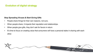 Evolution of digital strategy



Stop Spreading Viruses & Start Giving Gifts
•     People share things for their own reasons, not ours.
•     When people share, it impacts their reputation and relationships.
•     When people give gifts, they don’t ask for favors in return
•     It’s time to focus on creating value that consumers will have a personal stake in sharing with each
      other.
 