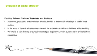 Evolution of digital strategy



Evolving Roles of Producer, Advertiser, and Audience
•     Audiences, producers, and advertisers are accustomed to a television landscape of certain fixed
      entities.
•     In the world of dynamically assembled content, the audience can edit and distribute while watching.
•     We’ll have to start thinking of our audience not just as passive viewers but also as co-creators of our
      messaging.
 