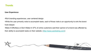 Trends

User Experience


• Rich branding experiences, user centered design.
• While the user primarily visits to accomplish tasks, each of those visits is an opportunity to sink the brand
hook deeper.
• Make It Effortless or Don’t Make It: 67% of online customers said their opinion of a brand was affected by
their ability to accomplish tasks on their website. (http://www.usertesting.com/)
 