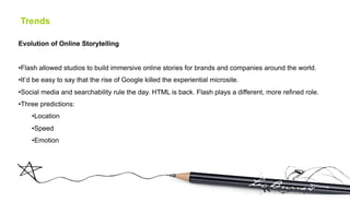 Trends

Evolution of Online Storytelling


• Flash allowed studios to build immersive online stories for brands and companies around the world.
• It’d be easy to say that the rise of Google killed the experiential microsite.
• Social media and searchability rule the day. HTML is back. Flash plays a different, more refined role.
• Three predictions:
    • Location
    • Speed
    • Emotion
 