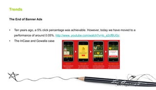 Trends

The End of Banner Ads


•    Ten years ago, a 5% click percentage was achievable. However, today we have moved to a
     performance of around 0.05%. http://www. youtube.com/watch?v=lo_a2cfBUGc
•    The InCase and Gowalla case
 