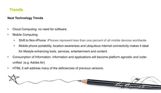 Trends
Next Technology Trends


•     Cloud Computing: no need for software.
•     Mobile Computing.
      •    Shift to Non-iPhone: iPhones represent less than one percent of all mobile devices worldwide.
      •    Mobile phone portability, location-awareness and ubiquitous internet connectivity makes it ideal
           for lifestyle enhancing tools, services, entertainment and content.
•     Consumption of Information: information and applications will become platform agnostic and code-
      unified. (e.g. Adobe Air)
•     HTML 5 will address many of the deficiencies of previous versions.
 