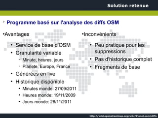 Solution retenue


➢
    Programme basé sur l'analyse des diffs OSM
●
    Avantages                              ●
                                               Inconvénients
      ●
          Service de base d'OSM                  ●
                                                     Peu pratique pour les
      ●
          Granularité variable                       suppressions
           ➢
               Minute, heures, jours             ●
                                                     Pas d'historique complet
           ➢
               Planete, Europe, France           ●
                                                     Fragments de base
      ●
          Générées en live
      ●
          Historique disponible
           ●
               Minutes monde: 27/09/2011
           ●
               Heures monde: 19/11/2009
           ●
               Jours monde: 28/11/2011


                                                 http://wiki.openstreetmap.org/wiki/Planet.osm/diffs
 