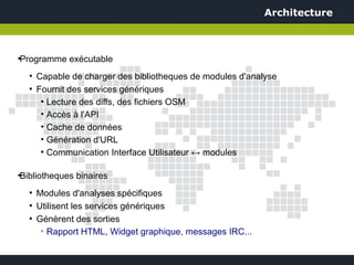 Architecture



Programme exécutable
●



    ●
        Capable de charger des bibliotheques de modules d'analyse
    ●
        Fournit des services génériques
         ●
           Lecture des diffs, des fichiers OSM
         • Accès à l'API
         • Cache de données
         • Génération d'URL
         ●
           Communication Interface Utilisateur ↔ modules

Bibliotheques binaires
●



    ●
        Modules d'analyses spécifiques
    ●
        Utilisent les services génériques
    ●
        Génèrent des sorties
         ➢
           Rapport HTML, Widget graphique, messages IRC...
 