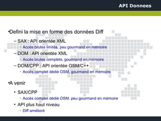 API Donnees




Defini la mise en forme des données Diff
●



    – SAX : API orientée XML
         ➢
             Accès brutes limités, peu gourmand en mémoire
    – DOM : API orientée XML
         ➢
             Accès brutes complets, gourmand en mémoire
    – DOM/CPP : API orientée OSM/C++
         ➢
             Accès complet dédié OSM, gourmand en mémoire

A venir
●



    ●
        SAX/CPP
         ➢
             Accès complet dédié OSM, peu gourmand en mémoire
    ●
        API plus haut niveau
         ➢
             Diff amélioré
 