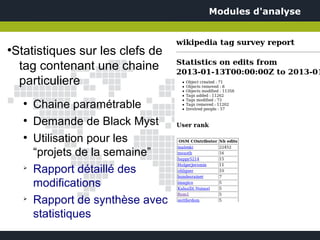Modules d'analyse



Statistiques sur les clefs de
●


 tag contenant une chaine
 particuliere
    ●
        Chaine paramétrable
    ●
        Demande de Black Myst
    ●
        Utilisation pour les
        “projets de la semaine”
    ➢
        Rapport détaillé des
        modifications
    ➢
        Rapport de synthèse avec
        statistiques
 