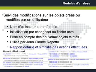 Modules d'analyse



Suivi des modifications sur les objets créés ou
●


 modifiés par un utilisateur
    ●
        Nom d'utilisateur paramétrable
    ●
        Initialisation par changeset ou fichier osm
    ●
        Prise en compte des nouveaux objets teintés
    ●
        Utilisé par Jean Claude Repetto
    ➢
        Rapport détaillé et simplifié des actions effectuées
 