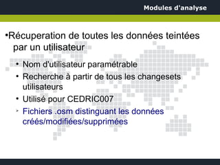 Modules d'analyse



Récuperation de toutes les données teintées
●


 par un utilisateur
    ●
        Nom d'utilisateur paramétrable
    ●
        Recherche à partir de tous les changesets
        utilisateurs
    ●
        Utilisé pour CEDRIC007
    ➢
        Fichiers .osm distinguant les données
        créés/modifiées/supprimées
 