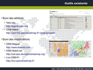 Outils existants




●
    Suivi des attributs
     ●
         TAG Info
         http://taginfo.osm.org
     ●
         OSM Watch
         http://osm102.openstreetmap.fr/~zorglub/watch/

●
    Suivi des modifications
     ●
         OSM Mapper
         http://www.itoworld.com
     ●
         OSM Watch list
         http://owl.apis.dev.openstreetmap.org/
     ●
         Live OSM-Fr
         http://live.openstreetmap.fr/


                                                   http://wiki.openstreetmap.org/wiki/Quality_assurance
 