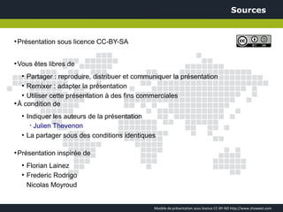 Sources


●
    Présentation sous licence CC-BY-SA


●
    Vous êtes libres de
     Partager : reproduire, distribuer et communiquer la présentation
     ●


   ●
     Remixer : adapter la présentation
   ●
     Utiliser cette présentation à des fins commerciales
●
  À condition de
     ●
         Indiquer les auteurs de la présentation
          ➢
            Julien Thevenon
     ●
         La partager sous des conditions identiques

●
    Présentation inspirée de
     ●
         Florian Lainez
     ●
         Frederic Rodrigo
         Nicolas Moyroud


                                                  Modèle de présentation sous licence CC-BY-ND http://www.showeet.com
 