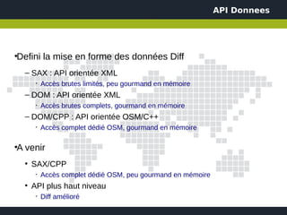 API Donnees




Defini la mise en forme des données Diff
●



    – SAX : API orientée XML
         ➢
             Accès brutes limités, peu gourmand en mémoire
    – DOM : API orientée XML
         ➢
             Accès brutes complets, gourmand en mémoire
    – DOM/CPP : API orientée OSM/C++
         ➢
             Accès complet dédié OSM, gourmand en mémoire

A venir
●



    ●
        SAX/CPP
         ➢
             Accès complet dédié OSM, peu gourmand en mémoire
    ●
        API plus haut niveau
         ➢
             Diff amélioré
 