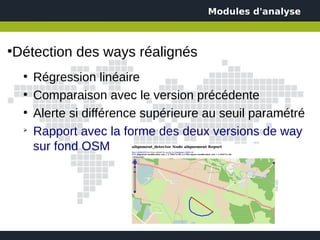 Modules d'analyse



Détection des ways réalignés
●


    ●
        Régression linéaire
    ●
        Comparaison avec le version précédente
    ●
        Alerte si différence supérieure au seuil paramétré
    ➢
        Rapport avec la forme des deux versions de way
        sur fond OSM
 