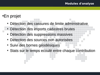 Modules d'analyse



En projet
●


    ●
        Détection des cassures de limite administrative
    ●
        Détection des imports cadastres brutes
    ●
        Détection des suppressions massives
    ●
        Détection des sources non autorisées
    ●
        Suivi des bornes géodésiques
    ●
        Stats sur le temps ecoulé entre chaque contribution
 