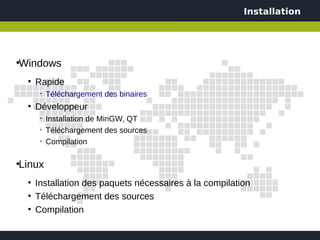Installation




Windows
●


    ●
        Rapide
         ➢
             Téléchargement des binaires
    ●
        Développeur
         ➢
             Installation de MinGW, QT
         ➢
             Téléchargement des sources
         ➢
             Compilation

Linux
●


    ●
        Installation des paquets nécessaires à la compilation
    ●
        Téléchargement des sources
    ●
        Compilation
 