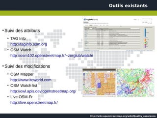 Outils existants




●
    Suivi des attributs
     ●
         TAG Info
         http://taginfo.osm.org
     ●
         OSM Watch
         http://osm102.openstreetmap.fr/~zorglub/watch/

●
    Suivi des modifications
     ●
         OSM Mapper
         http://www.itoworld.com
     ●
         OSM Watch list
         http://owl.apis.dev.openstreetmap.org/
     ●
         Live OSM-Fr
         http://live.openstreetmap.fr/


                                                     http://wiki.openstreetmap.org/wiki/Quality_assurance
 