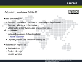 Sources


●
    Présentation sous licence CC-BY-SA


●
    Vous êtes libres de
     Partager : reproduire, distribuer et communiquer la présentation
     ●


   ●
     Remixer : adapter la présentation
   ●
     Utiliser cette présentation à des fins commerciales
●
  À condition de
     ●
         Indiquer les auteurs de la présentation
          ➢
            Julien Thevenon
     ●
         La partager sous des conditions identiques

●
    Présentation inspirée de
     ●
         Florian Lainez
     ●
         Frederic Rodrigo
         Nicolas Moyroud

                                                  Modèle de présentation sous licence CC-BY-ND
                                                  http://www.showeet.com
 