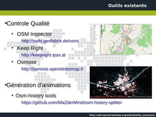 Outils existants



Controle Qualité
●


    ●
        OSM Inspector
          http://tools.geofabrik.de/osmi
    ●
        Keep Right
          http://keepright.ipax.at
    ●
        Osmose
          http://osmose.openstreetmap.fr


Génération d'animations
●


    ●
        Osm-history tools
          https://github.com/MaZderMind/osm-history-splitter

                                           http://wiki.openstreetmap.org/wiki/Quality_assurance
 