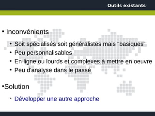 Outils existants




●
    Inconvénients
     ●
         Soit spécialisés soit généralistes mais “basiques”
     ●
         Peu personnalisables
     ●
         En ligne ou lourds et complexes à mettre en oeuvre
     ●
         Peu d'analyse dans le passé

Solution
●


     ➢
         Développer une autre approche
 