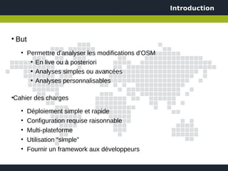 Introduction



●
    But
     ●
          Permettre d'analyser les modifications d'OSM
           ●
             En live ou à posteriori
           • Analyses simples ou avancées
           ●
             Analyses personnalisables

Cahier des charges
●



     ●
          Déploiement simple et rapide
     ●
          Configuration requise raisonnable
     ●
          Multi-plateforme
     ●
          Utilisation “simple”
     ●
          Fournir un framework aux développeurs
 