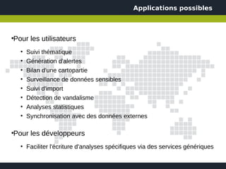 Applications possibles



Pour les utilisateurs
●



    ●
        Suivi thématique
    ●
        Génération d'alertes
    ●
        Bilan d'une cartopartie
    ●
        Surveillance de données sensibles
    ●
        Suivi d'import
    ●
        Détection de vandalisme
    ●
        Analyses statistiques
    ●
        Synchronisation avec des données externes

Pour les développeurs
●



    ●
        Faciliter l'écriture d'analyses spécifiques via des services génériques
 