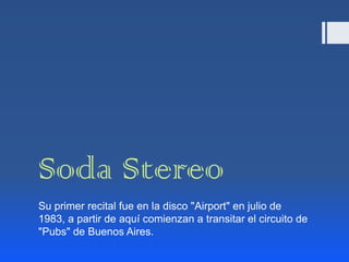 Soda Stereo
Su primer recital fue en la disco "Airport" en julio de
1983, a partir de aquí comienzan a transitar el circuito de
"Pubs" de Buenos Aires.
 