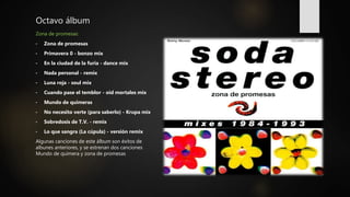 Octavo álbum
Zona de promesas:
• Zona de promesas
• Primavera 0 - bonzo mix
• En la ciudad de la furia - dance mix
• Nada personal - remix
• Luna roja - soul mix
• Cuando pase el temblor - oid mortales mix
• Mundo de quimeras
• No necesito verte (para saberlo) - Krupa mix
• Sobredosis de T.V. - remix
• Lo que sangra (La cúpula) - versión remix
Algunas canciones de este álbum son éxitos de
albunes anteriores, y se estrenan dos canciones
Mundo de quimera y zona de promesas
 