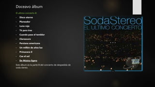 Doceavo álbum
El ultimo concierto B:
• Disco eterno
• Planeador
• Luna roja
• Té para tres
• Cuando pase el temblor
• Claroscuro
• Persiana americana
• Un millón de años luz
• Primavera 0
• Cae el sol
• De Música ligera
Este álbum es la parte B del concierto de despedida de
soda stereo.
 