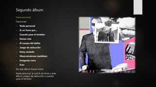 Segundo álbum
Nada personal.
Canciones:
• Nada personal
• Si no fuera por...
• Cuando pase el temblor
• Danza rota
• El cuerpo del delito
• Juego de seducción
• Estoy azulado
• Observándonos (satélites)
• Imágenes retro
• Ecos
De este álbum fueron éxito:
Nada personal, la cual le da titulo a este
álbum, juegos de seducción y cuando
pase el temblor.
 