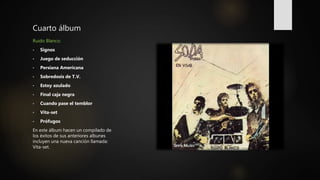 Cuarto álbum
Ruido Blanco:
• Signos
• Juego de seducción
• Persiana Americana
• Sobredosis de T.V.
• Estoy azulado
• Final caja negra
• Cuando pase el temblor
• Vita-set
• Prófugos
En este álbum hacen un compilado de
los éxitos de sus anteriores albunes
incluyen una nueva canción llamada:
Vita-set.
 