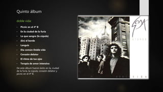 Quinto álbum
doble vida:
• Picnic en el 4º B
• En la ciudad de la furia
• Lo que sangra (la cúpula)
• (En) el borde
• Languis
• Día común-Doble vida
• Corazón delator
• El ritmo de tus ojos
• Terapia de amor intensiva
De este álbum fueron éxito en la, ciudad
de la furia, la cúpula, corazón delator y
picnic en el 4º B.
 