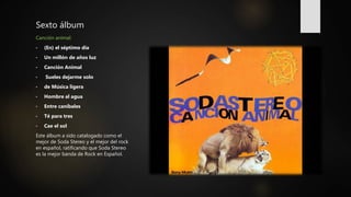 Sexto álbum
Canción animal:
• (En) el séptimo día
• Un millón de años luz
• Canción Animal
• Sueles dejarme solo
• de Música ligera
• Hombre al agua
• Entre caníbales
• Té para tres
• Cae el sol
Este álbum a sido catalogado como el
mejor de Soda Stereo y el mejor del rock
en español, ratificando que Soda Stereo
es la mejor banda de Rock en Español.
 