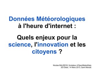 Données Météorologiques
  à l'heure d'internet :
   Quels enjeux pour la
science, l'innovation et les
        citoyens ?

                Nicolas BALDECK, fondateur d'OpenMeteoData
                         SO Data!, 14 Mars 2013, Saint Mandé
 