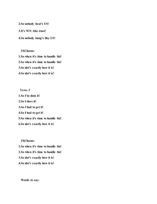 2.So nobody beat’s US!
3.It’s W/S Alta trust!
4.So nobody bang’s like US!
2XChorus:
1.So when it's time to handle biz!
2.So when it's time to handle biz!
3.So dat’s exactly how it is!
4.So dat’s exactly how it is!
Verse 2
1.So I’m doin it!
2.So I does it!
3.So I had to get it!
4.So I had to get it!
5.So when it's time to handle biz!
6.So dat’s exactly how it is!
2XChorus:
1.So when it's time to handle biz!
2.So when it's time to handle biz!
3.So dat’s exactly how it is!
4.So dat’s exactly how it is!
Words to say:
 