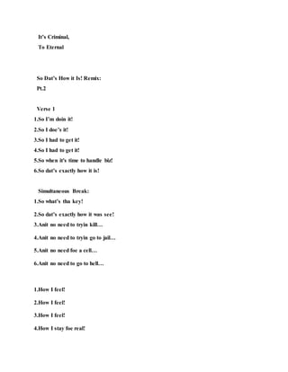It’s Criminal,
To Eternal
So Dat’s How it Is! Remix:
Pt.2
Verse 1
1.So I’m doin it!
2.So I doe’s it!
3.So I had to get it!
4.So I had to get it!
5.So when it's time to handle biz!
6.So dat’s exactly how it is!
Simultaneous Break:
1.So what’s tha key!
2.So dat’s exactly how it was see!
3.Anit no need to tryin kill…
4.Anit no need to tryin go to jail…
5.Anit no need foe a cell…
6.Anit no need to go to hell…
1.How I feel!
2.How I feel!
3.How I feel!
4.How I stay foe real!
 