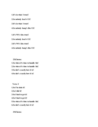 1.It’s in what I trust!
2.So nobody beat’s US!
3.It’s in what I trust!
4.So nobody bang’s like US!
1.It’s W/S Alta trust!
2.So nobody beat’s US!
3.It’s W/S Alta trust!
4.So nobody bang’s like US!
2XChorus:
1.So when it's time to handle biz!
2.So when it's time to handle biz!
3.So dat’s exactly how it is!
4.So dat’s exactly how it is!
Verse 2
1.So I’m doin it!
2.So I did it!
3.So I had to get it!
4.So I had to get it!
5.So when it's time to handle biz!
6.So dat’s exactly how it is!
2XChorus:
 
