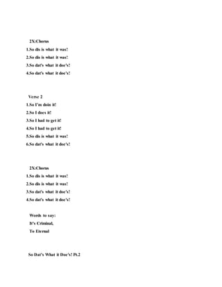 2X:Chorus
1.So dis is what it was!
2.So dis is what it was!
3.So dat's what it doe's!
4.So dat's what it doe's!
Verse 2
1.So I’m doin it!
2.So I does it!
3.So I had to get it!
4.So I had to get it!
5.So dis is what it was!
6.So dat's what it doe's!
2X:Chorus
1.So dis is what it was!
2.So dis is what it was!
3.So dat's what it doe's!
4.So dat's what it doe's!
Words to say:
It’s Criminal,
To Eternal
So Dat’s What it Doe's! Pt.2
 