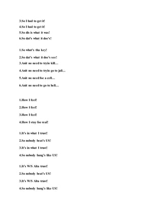 3.So I had to get it!
4.So I had to get it!
5.So dis is what it was!
6.So dat's what it doe's!
1.So what’s tha key!
2.So dat’s what it doe's see!
3.Anit no need to tryin kill…
4.Anit no need to tryin go to jail…
5.Anit no need foe a cell…
6.Anit no need to go to hell…
1.How I feel!
2.How I feel!
3.How I feel!
4.How I stay foe real!
1.It’s in what I trust!
2.So nobody beat’s US!
3.It’s in what I trust!
4.So nobody bang’s like US!
1.It’s W/S Alta trust!
2.So nobody beat’s US!
3.It’s W/S Alta trust!
4.So nobody bang’s like US!
 