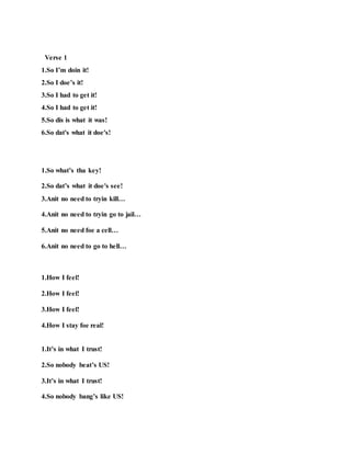 Verse 1
1.So I’m doin it!
2.So I doe’s it!
3.So I had to get it!
4.So I had to get it!
5.So dis is what it was!
6.So dat's what it doe's!
1.So what’s tha key!
2.So dat’s what it doe's see!
3.Anit no need to tryin kill…
4.Anit no need to tryin go to jail…
5.Anit no need foe a cell…
6.Anit no need to go to hell…
1.How I feel!
2.How I feel!
3.How I feel!
4.How I stay foe real!
1.It’s in what I trust!
2.So nobody beat’s US!
3.It’s in what I trust!
4.So nobody bang’s like US!
 