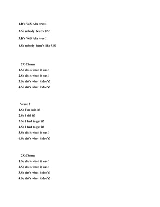 1.It’s W/S Alta trust!
2.So nobody beat’s US!
3.It’s W/S Alta trust!
4.So nobody bang’s like US!
2X:Chorus
1.So dis is what it was!
2.So dis is what it was!
3.So dat's what it doe's!
4.So dat's what it doe's!
Verse 2
1.So I’m doin it!
2.So I did it!
3.So I had to get it!
4.So I had to get it!
5.So dis is what it was!
6.So dat's what it doe's!
2X:Chorus
1.So dis is what it was!
2.So dis is what it was!
3.So dat's what it doe's!
4.So dat's what it doe's!
 