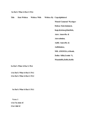 So Dat’s What it Doe's! Pt.6
Title Date Written Written With Written By Copyrightdated
Murad Camarad Wysinger
Dubsac Entertainment,
Kujo,Kristianj,Khalifah,
Aztex Amen-Ra &
Aztexahmian,
Aalifa Amen-Ra &
Aalifahmian,
MR. AMOURA,A-Bomb,
Zodiac Killa,Gemini X,
Muzadalifa,Zalifa,Kalifa
So Dat’s What it Doe's! Pt.6
1.So Dat’s What it Doe's! Pt.1
2.So Dat’s What it Doe's! Pt.2
So Dat’s What it Doe's! Pt.1
Verse 1
1.So I’m doin it!
2.So I did it!
 