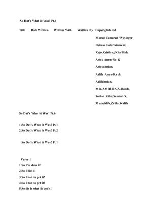 So Dat’s What it Was! Pt.6
Title Date Written Written With Written By Copyrightdated
Murad Camarad Wysinger
Dubsac Entertainment,
Kujo,Kristianj,Khalifah,
Aztex Amen-Ra &
Aztexahmian,
Aalifa Amen-Ra &
Aalifahmian,
MR. AMOURA,A-Bomb,
Zodiac Killa,Gemini X,
Muzadalifa,Zalifa,Kalifa
So Dat’s What it Was! Pt.6
1.So Dat’s What it Was! Pt.1
2.So Dat’s What it Was! Pt.2
So Dat’s What it Was! Pt.1
Verse 1
1.So I’m doin it!
2.So I did it!
3.So I had to get it!
4.So I had to get it!
5.So dis is what it doe's!
 