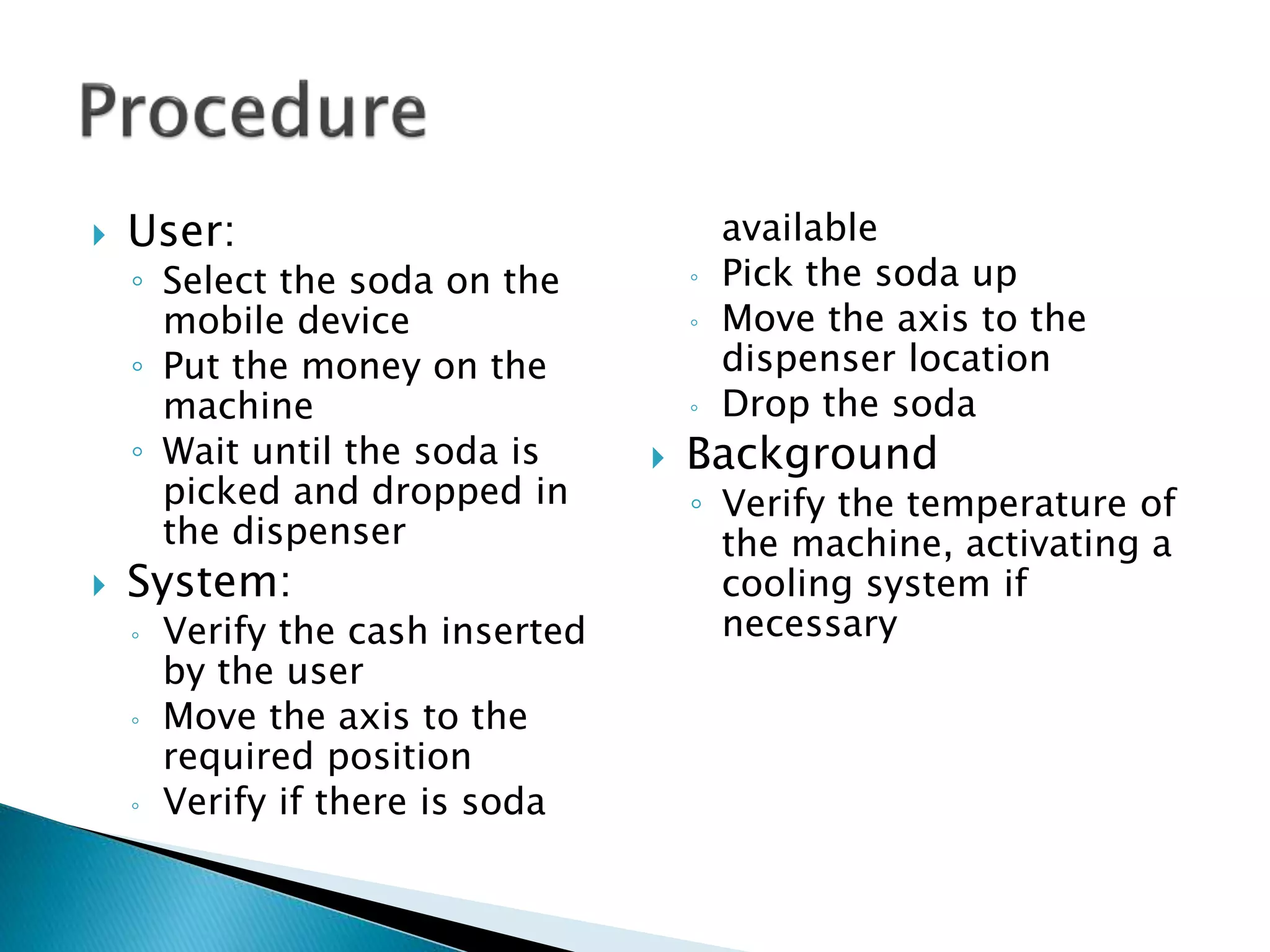  User:
◦ Select the soda on the
mobile device
◦ Put the money on the
machine
◦ Wait until the soda is
picked and dropped in
the dispenser
 System:
◦ Verify the cash inserted
by the user
◦ Move the axis to the
required position
◦ Verify if there is soda
available
◦ Pick the soda up
◦ Move the axis to the
dispenser location
◦ Drop the soda
 Background
◦ Verify the temperature of
the machine, activating a
cooling system if
necessary
 