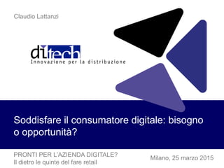 Milano, 25 marzo 2015
Soddisfare il consumatore digitale: bisogno
o opportunità?
Claudio Lattanzi
PRONTI PER L’AZIENDA DIGITALE?
Il dietro le quinte del fare retail
 