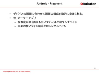Android - Fragment


• デバイスの画面に合わせて画面の構成を動的に変えられる。
• 例：メーラーアプリ
  – 解像度が高く画面も広いタブレットではマルチペイン
  – 画面の狭いフォン端末ではシングルペイン




                                   10
 