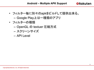 Android – Multiple APK Support


• フィルター毎に別々のapkをビルドして提供出来る。
  – Google Play上は一種類のアプリ
• フィルターの種類
  – OpenGL の textuer 圧縮方式
  – スクリーンサイズ
  – API Level




                                       11
 