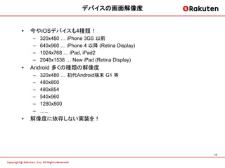 デバイスの画面解像度


•   今やiOSデバイスも4種類！
    –   320x480 … iPhone 3GS 以前
    –   640x960 … iPhone 4 以降 (Retina Display)
    –   1024x768 … iPad, iPad2
    –   2048x1536 … New iPad (Retina Display)
•   Android 多くの種類の解像度
    –   320x480 … 初代Android端末 G1 等
    –   480x800
    –   480x854
    –   540x960
    –   1280x800
    –   …..
•   解像度に依存しない実装を！




                                                 12
 